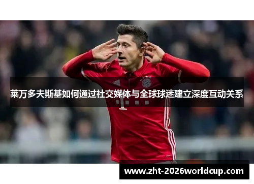 莱万多夫斯基如何通过社交媒体与全球球迷建立深度互动关系 莱万多夫斯基如何通过社交媒体与全球球迷建立深度互动关系