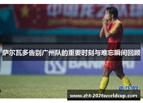 萨尔瓦多告别广州队的重要时刻与难忘瞬间回顾 萨尔瓦多告别广州队的重要时刻与难忘瞬间回顾