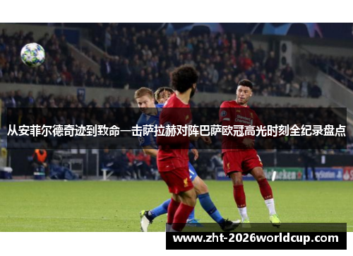 从安菲尔德奇迹到致命一击萨拉赫对阵巴萨欧冠高光时刻全纪录盘点 从安菲尔德奇迹到致命一击萨拉赫对阵巴萨欧冠高光时刻全纪录盘点