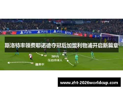 斯洛特率领费耶诺德夺冠后加盟利物浦开启新篇章 斯洛特率领费耶诺德夺冠后加盟利物浦开启新篇章