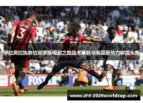 伊拉奥拉执教伯恩茅斯崛起之路战术革新与英超新势力崭露头角