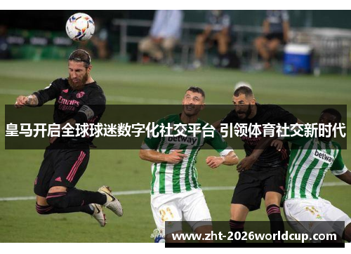 皇马开启全球球迷数字化社交平台 引领体育社交新时代